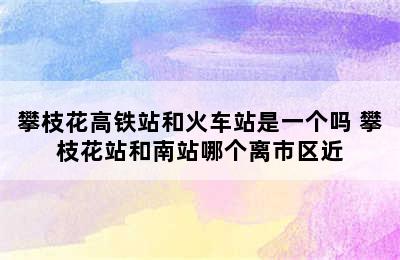 攀枝花高铁站和火车站是一个吗 攀枝花站和南站哪个离市区近